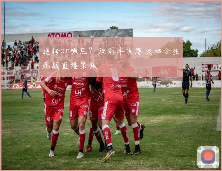 逆转or碾压？欧冠半决赛次回合生死战直播聚焦
