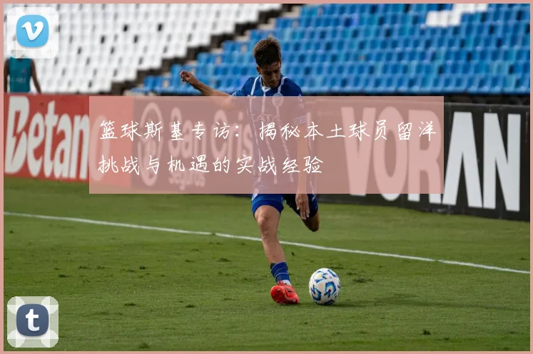 篮球斯基专访：揭秘本土球员留洋挑战与机遇的实战经验