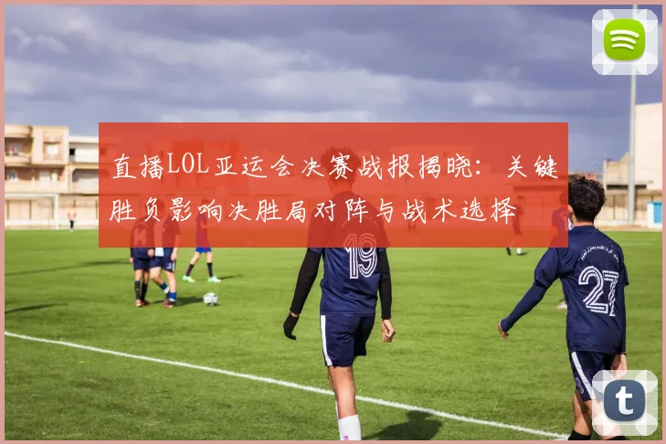 直播LOL亚运会决赛战报揭晓：关键胜负影响决胜局对阵与战术选择