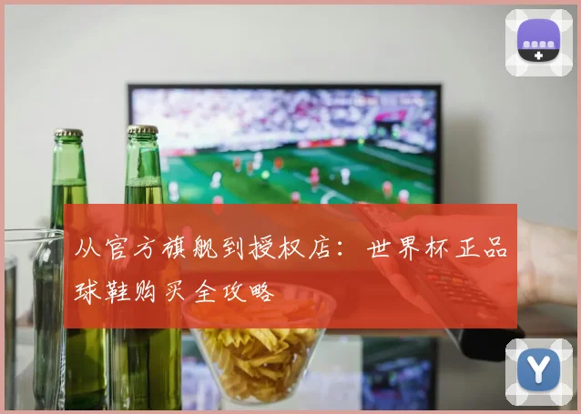 从官方旗舰到授权店：世界杯正品球鞋购买全攻略