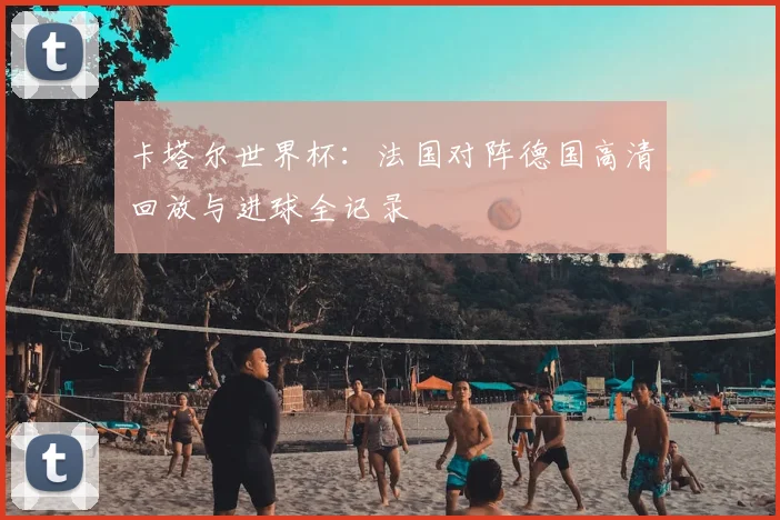 卡塔尔世界杯:法国对阵德国高清回放与进球全记录