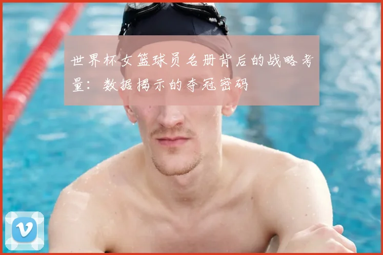 世界杯女篮球员名册背后的战略考量：数据揭示的夺冠密码