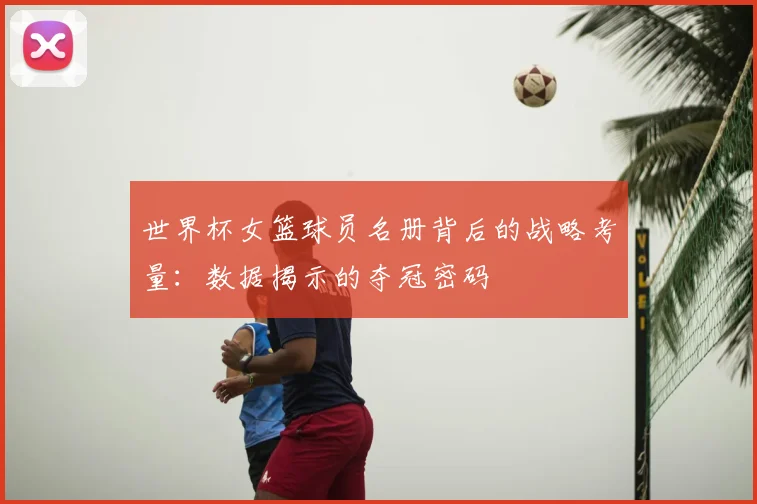 世界杯女篮球员名册背后的战略考量：数据揭示的夺冠密码