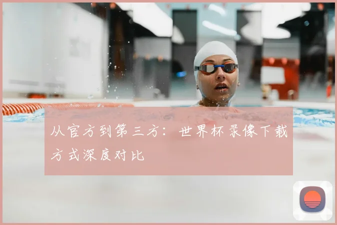 从官方到第三方：世界杯录像下载方式深度对比