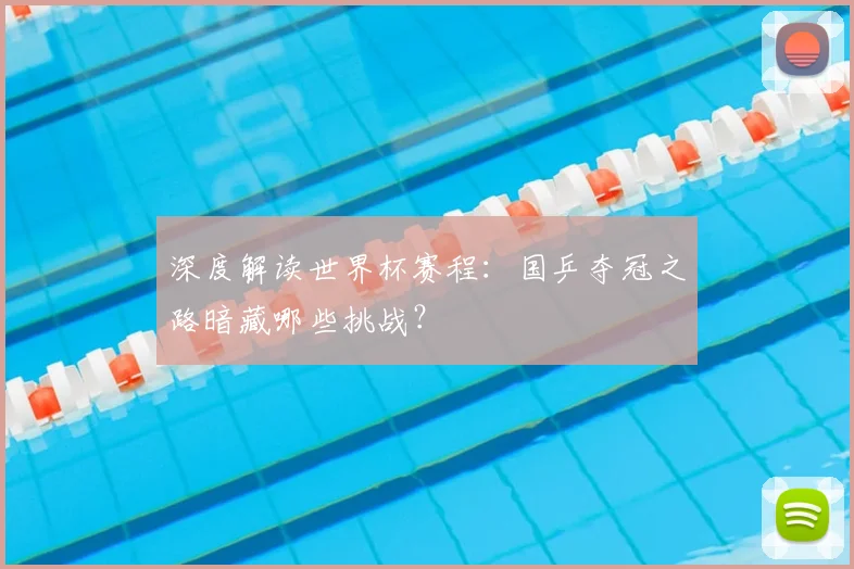 深度解读世界杯赛程：国乒夺冠之路暗藏哪些挑战？