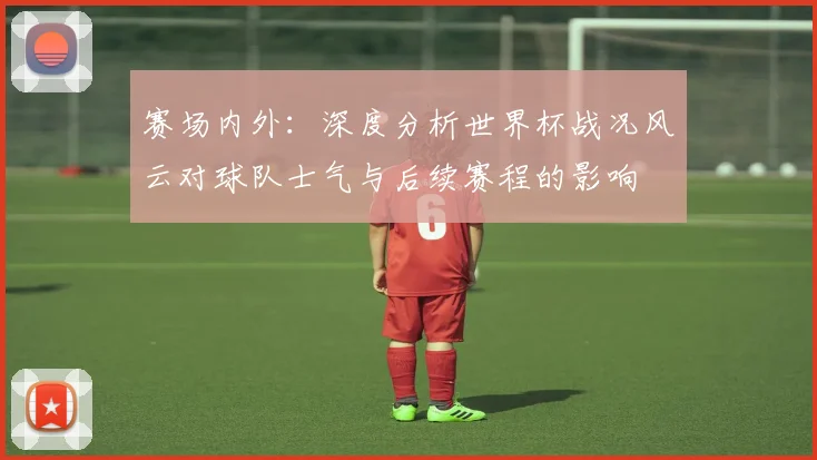 赛场内外：深度分析世界杯战况风云对球队士气与后续赛程的影响