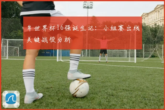 年世界杯16强诞生记：小组赛出线关键战役分析