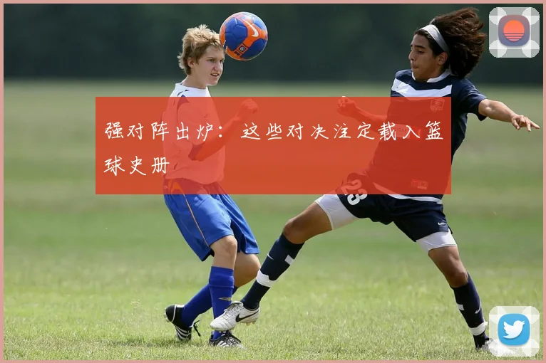 强对阵出炉：这些对决注定载入篮球史册